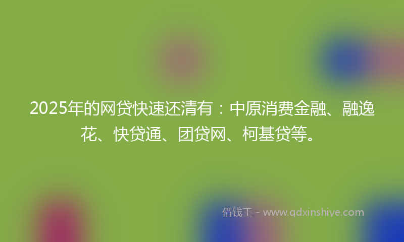 2025年的网贷快速还清有：中原消费金融、融逸花、快贷通、团贷网、柯基贷等。