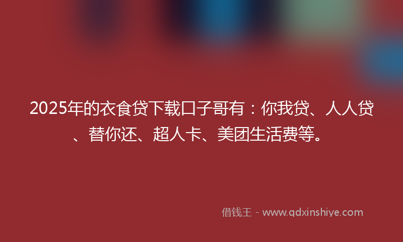 2025年的衣食贷下载口子哥有：你我贷、人人贷、替你还、超人卡、美团生活费等。