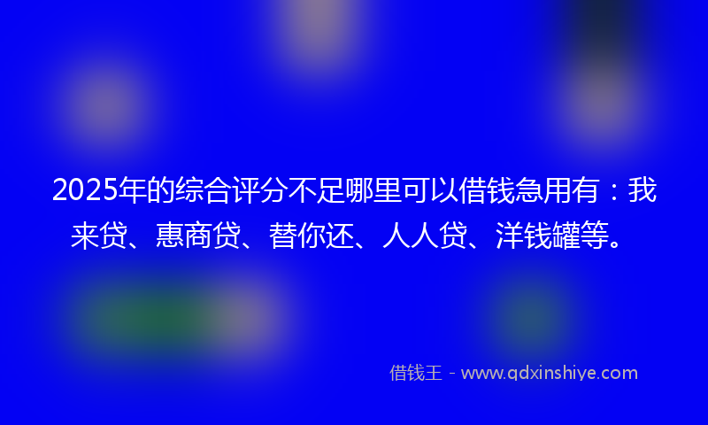 2025年的综合评分不足哪里可以借钱急用有：我来贷、惠商贷、替你还、人人贷、洋钱罐等。