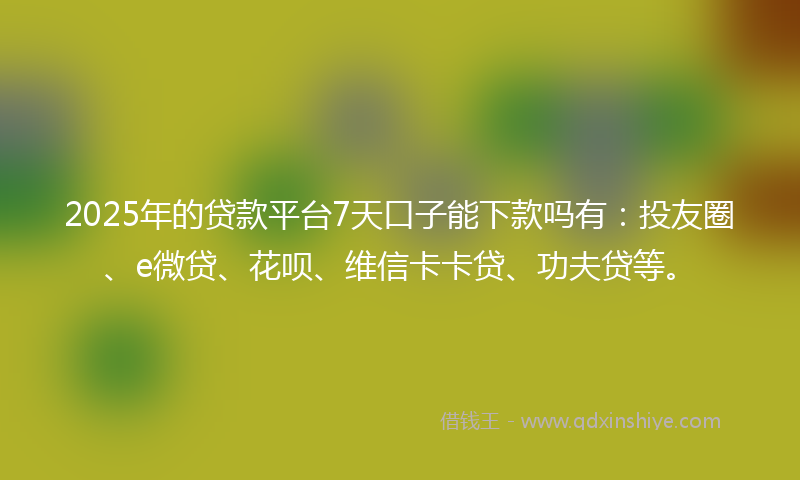 2025年的贷款平台7天口子能下款吗有：投友圈、e微贷、花呗、维信卡卡贷、功夫贷等。