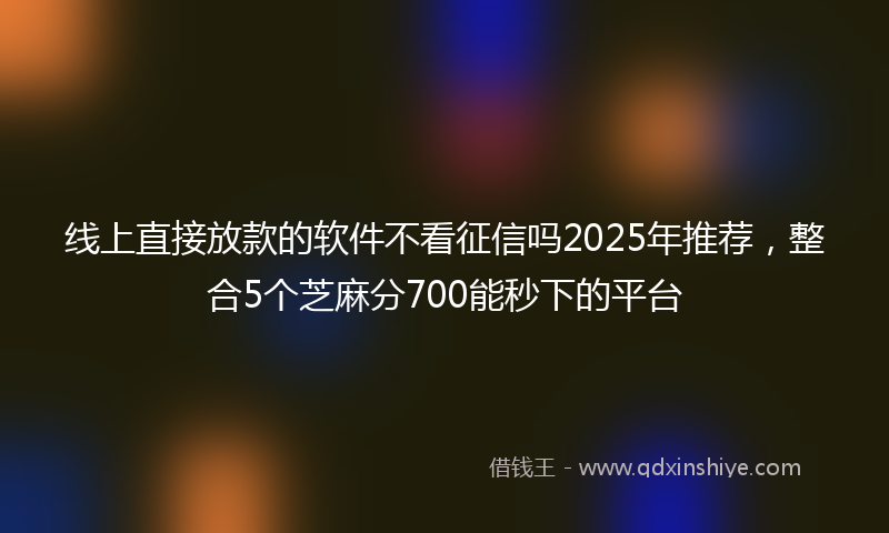 线上直接放款的软件不看征信吗2025年推荐，整合5个芝麻分700能秒下的平台