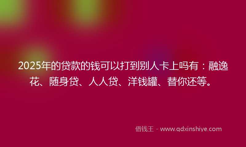 2025年的贷款的钱可以打到别人卡上吗有：融逸花、随身贷、人人贷、洋钱罐、替你还等。