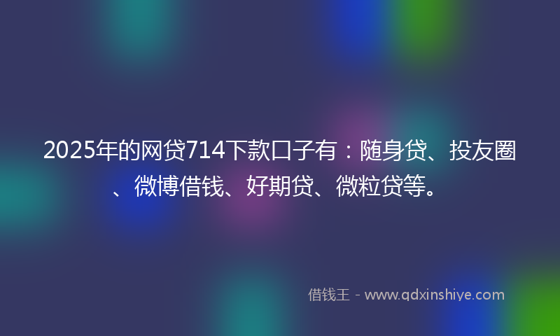 2025年的网贷714下款口子有：随身贷、投友圈、微博借钱、好期贷、微粒贷等。