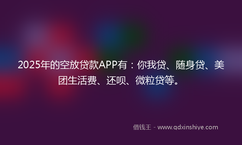 2025年的空放贷款APP有：你我贷、随身贷、美团生活费、还呗、微粒贷等。