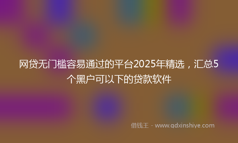 网贷无门槛容易通过的平台2025年精选，汇总5个黑户可以下的贷款软件