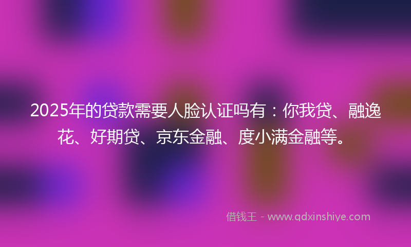 2025年的贷款需要人脸认证吗有：你我贷、融逸花、好期贷、京东金融、度小满金融等。