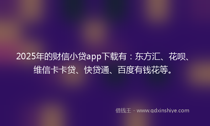 2025年的财信小贷app下载有：东方汇、花呗、维信卡卡贷、快贷通、百度有钱花等。