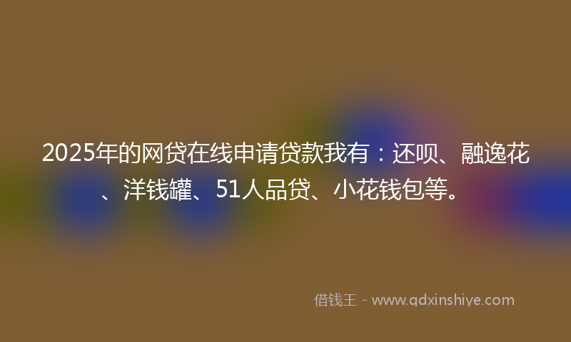 2025年的网贷在线申请贷款我有：还呗、融逸花、洋钱罐、51人品贷、小花钱包等。