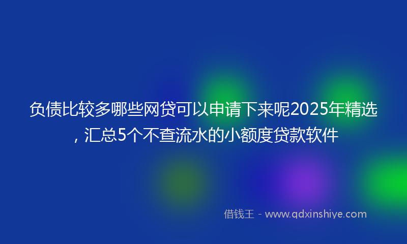 负债比较多哪些网贷可以申请下来呢2025年精选，汇总5个不查流水的小额度贷款软件