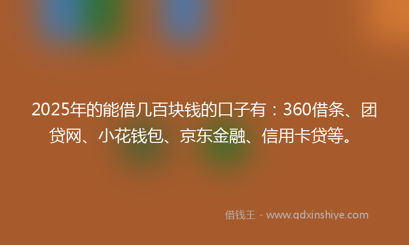 2025年的能借几百块钱的口子有：360借条、团贷网、小花钱包、京东金融、信用卡贷等。