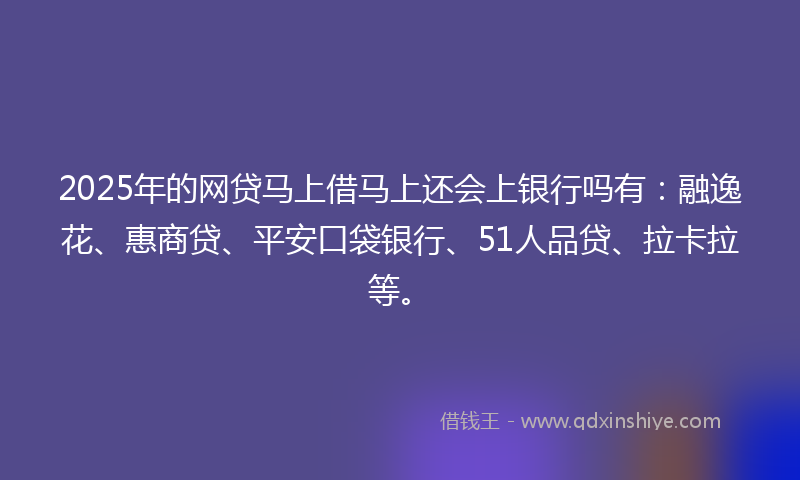 2025年的网贷马上借马上还会上银行吗有：融逸花、惠商贷、平安口袋银行、51人品贷、拉卡拉等。