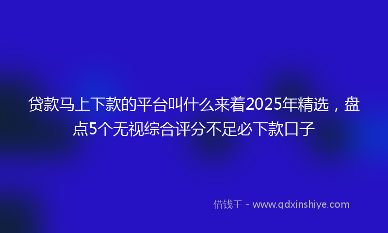 贷款马上下款的平台叫什么来着2025年精选，盘点5个无视综合评分不足必下款口子