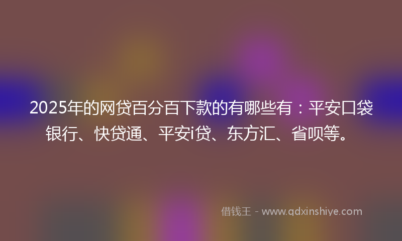 2025年的网贷百分百下款的有哪些有：平安口袋银行、快贷通、平安i贷、东方汇、省呗等。
