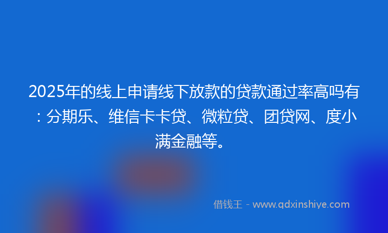 2025年的线上申请线下放款的贷款通过率高吗有：分期乐、维信卡卡贷、微粒贷、团贷网、度小满金融等。