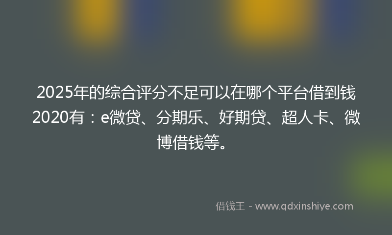 2025年的综合评分不足可以在哪个平台借到钱2020有：e微贷、分期乐、好期贷、超人卡、微博借钱等。
