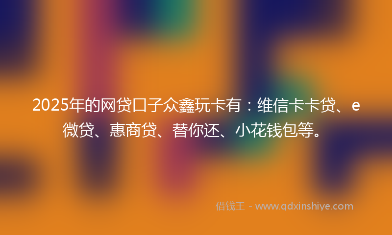 2025年的网贷口子众鑫玩卡有：维信卡卡贷、e微贷、惠商贷、替你还、小花钱包等。