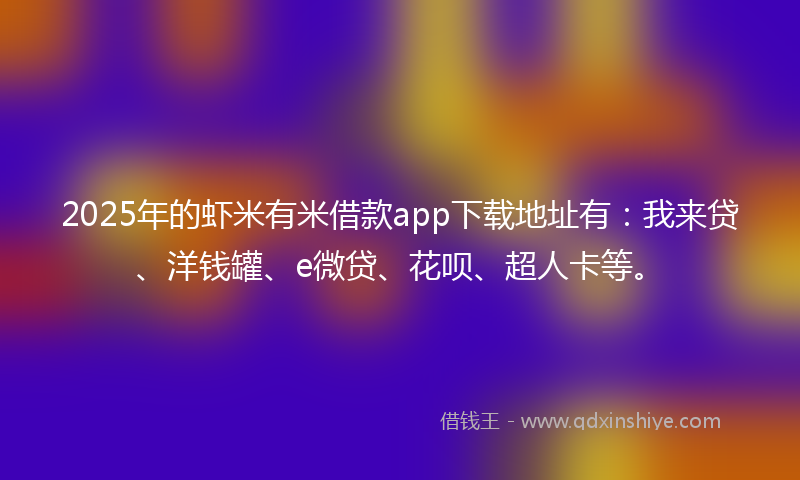 2025年的虾米有米借款app下载地址有：我来贷、洋钱罐、e微贷、花呗、超人卡等。