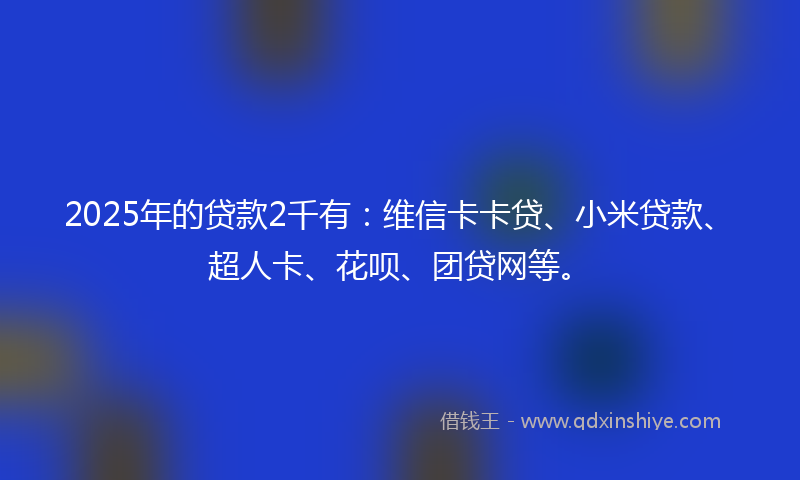 2025年的贷款2千有：维信卡卡贷、小米贷款、超人卡、花呗、团贷网等。