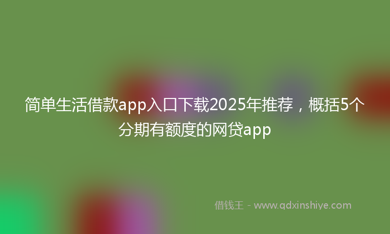 简单生活借款app入口下载2025年推荐，概括5个分期有额度的网贷app
