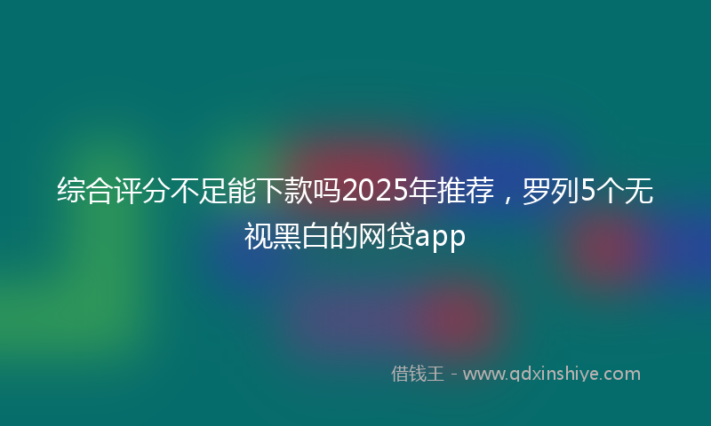 综合评分不足能下款吗2025年推荐，罗列5个无视黑白的网贷app