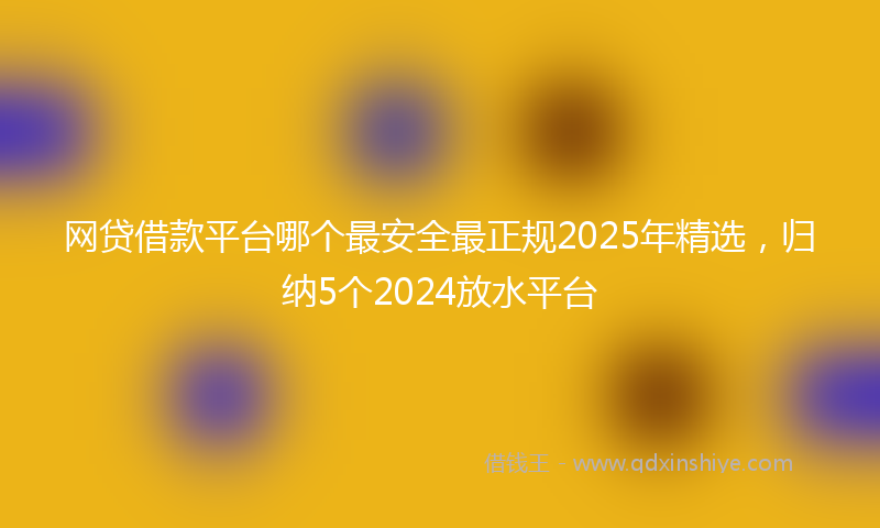 网贷借款平台哪个最安全最正规2025年精选，归纳5个2024放水平台