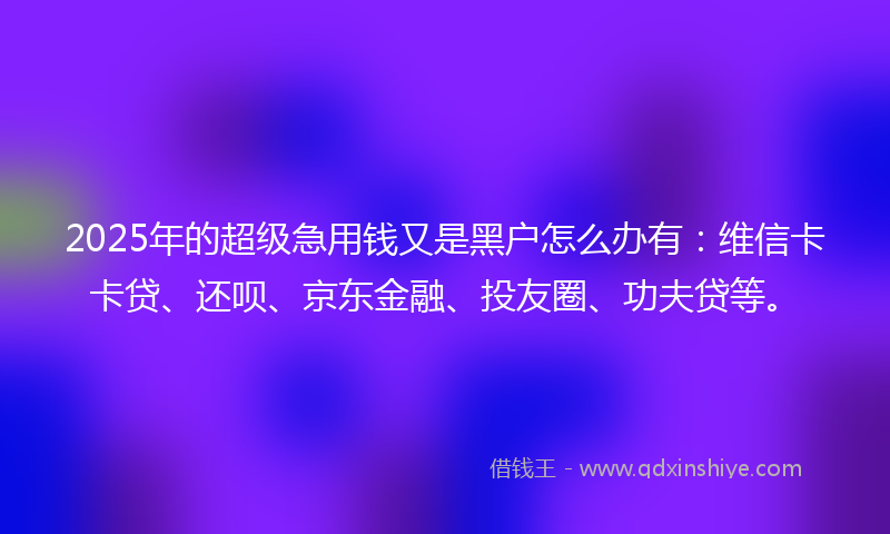 2025年的超级急用钱又是黑户怎么办有：维信卡卡贷、还呗、京东金融、投友圈、功夫贷等。