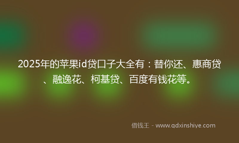 2025年的苹果id贷口子大全有：替你还、惠商贷、融逸花、柯基贷、百度有钱花等。