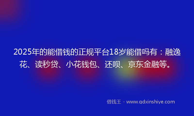 2025年的能借钱的正规平台18岁能借吗有：融逸花、读秒贷、小花钱包、还呗、京东金融等。