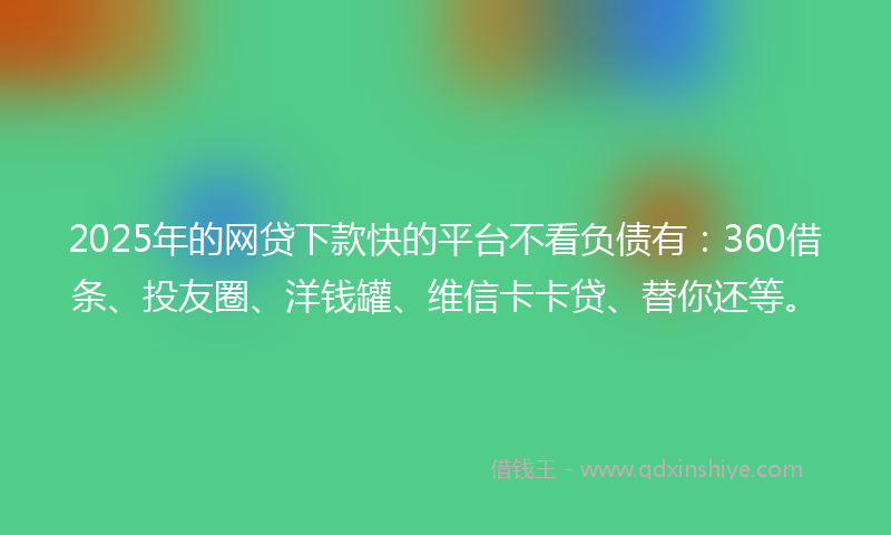 2025年的网贷下款快的平台不看负债有：360借条、投友圈、洋钱罐、维信卡卡贷、替你还等。