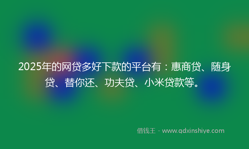 2025年的网贷多好下款的平台有：惠商贷、随身贷、替你还、功夫贷、小米贷款等。