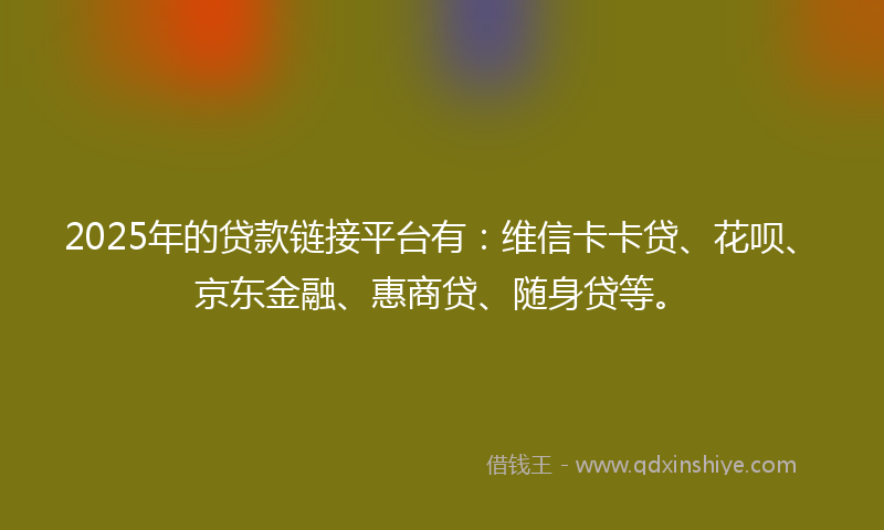 2025年的贷款链接平台有：维信卡卡贷、花呗、京东金融、惠商贷、随身贷等。