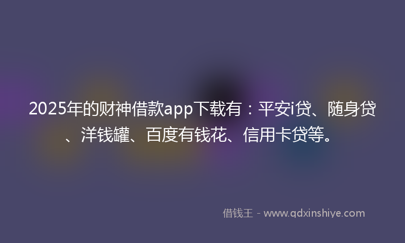 2025年的财神借款app下载有：平安i贷、随身贷、洋钱罐、百度有钱花、信用卡贷等。