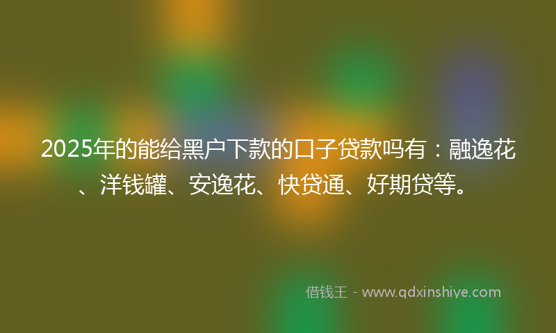 2025年的能给黑户下款的口子贷款吗有：融逸花、洋钱罐、安逸花、快贷通、好期贷等。