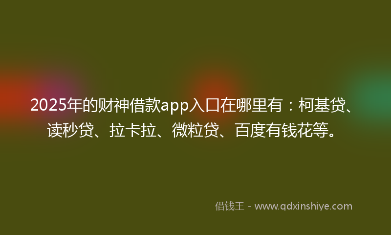 2025年的财神借款app入口在哪里有：柯基贷、读秒贷、拉卡拉、微粒贷、百度有钱花等。