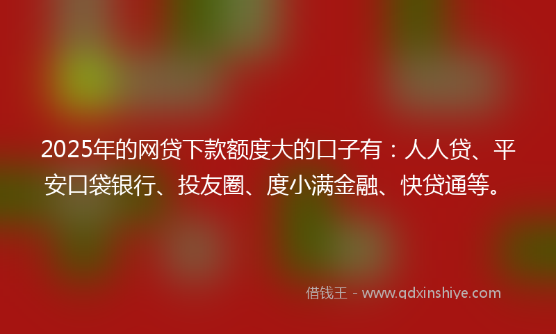 2025年的网贷下款额度大的口子有：人人贷、平安口袋银行、投友圈、度小满金融、快贷通等。