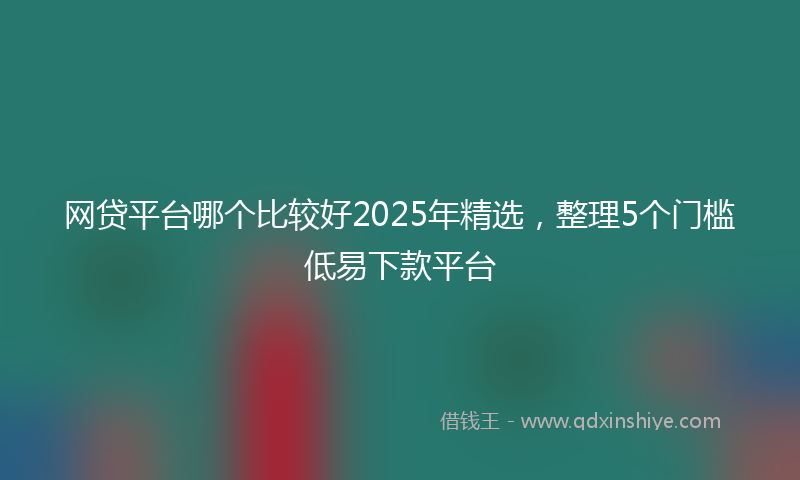 网贷平台哪个比较好2025年精选，整理5个门槛低易下款平台