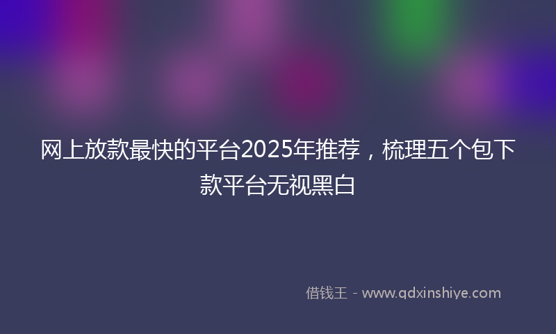 网上放款最快的平台2025年推荐，梳理五个包下款平台无视黑白