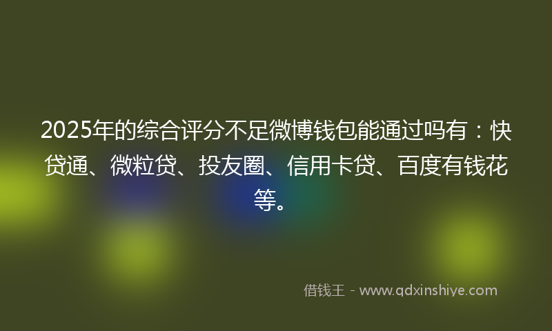 2025年的综合评分不足微博钱包能通过吗有：快贷通、微粒贷、投友圈、信用卡贷、百度有钱花等。