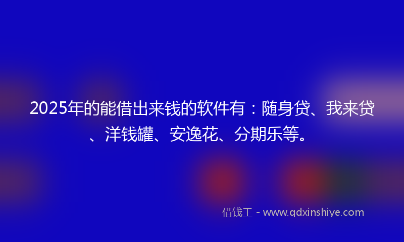 2025年的能借出来钱的软件有：随身贷、我来贷、洋钱罐、安逸花、分期乐等。