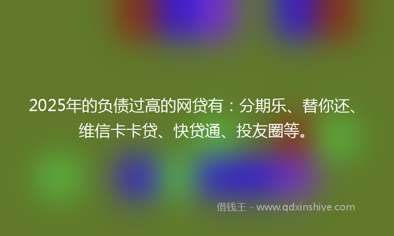 2025年的负债过高的网贷有：分期乐、替你还、维信卡卡贷、快贷通、投友圈等。