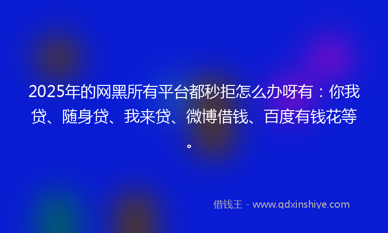 2025年的网黑所有平台都秒拒怎么办呀有：你我贷、随身贷、我来贷、微博借钱、百度有钱花等。