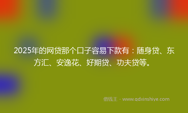 2025年的网贷那个口子容易下款有：随身贷、东方汇、安逸花、好期贷、功夫贷等。