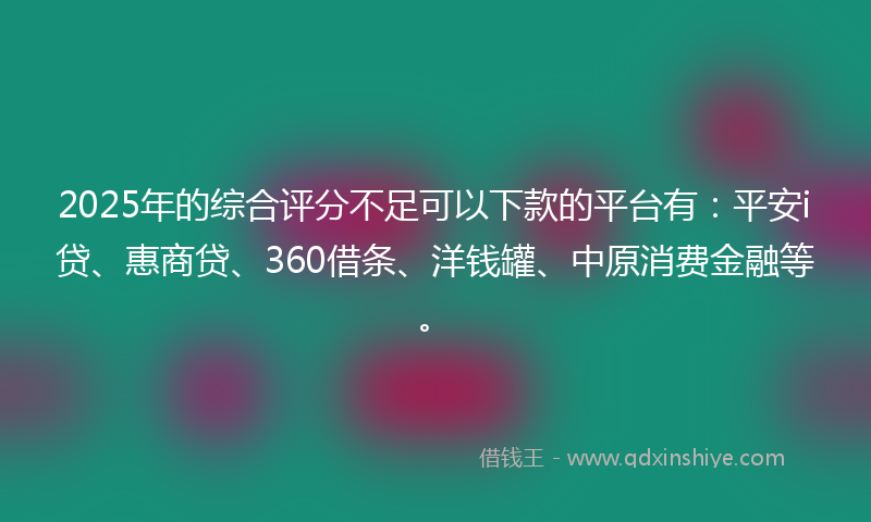 2025年的综合评分不足可以下款的平台有：平安i贷、惠商贷、360借条、洋钱罐、中原消费金融等。