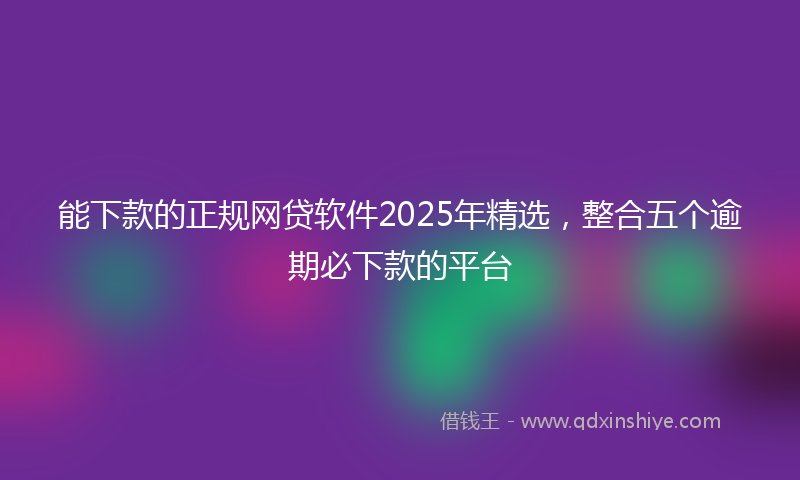 能下款的正规网贷软件2025年精选，整合五个逾期必下款的平台