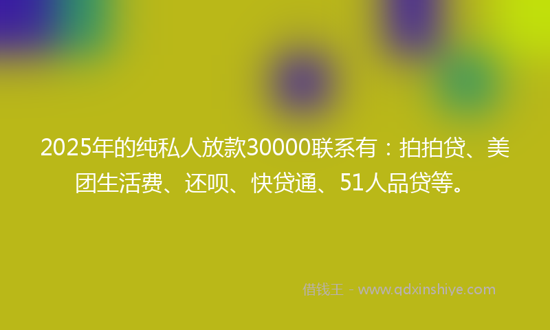 2025年的纯私人放款30000联系有：拍拍贷、美团生活费、还呗、快贷通、51人品贷等。