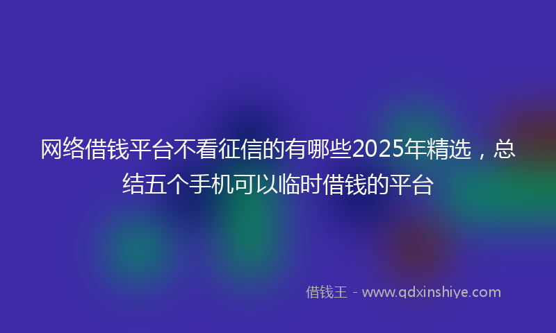 网络借钱平台不看征信的有哪些2025年精选，总结五个手机可以临时借钱的平台