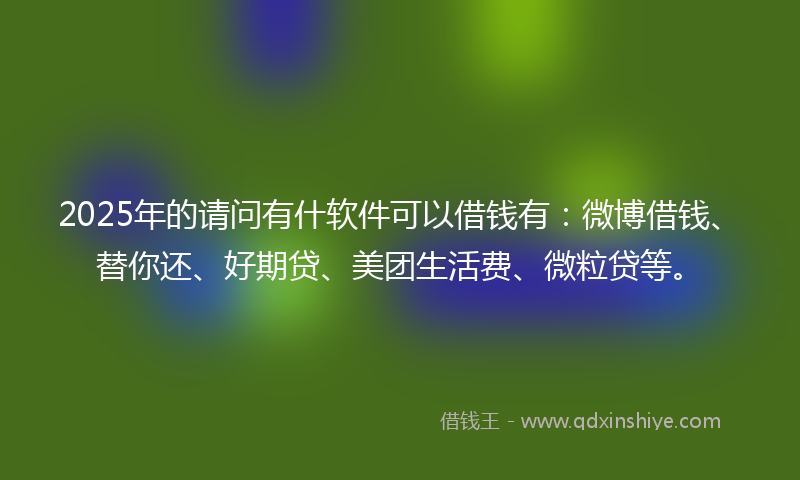 2025年的请问有什软件可以借钱有：微博借钱、替你还、好期贷、美团生活费、微粒贷等。