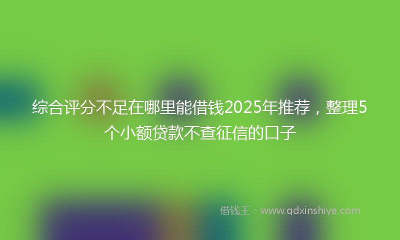 综合评分不足在哪里能借钱2025年推荐，整理5个小额贷款不查征信的口子