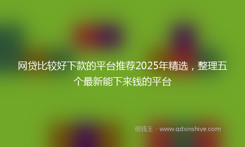 网贷比较好下款的平台推荐2025年精选，整理五个最新能下来钱的平台