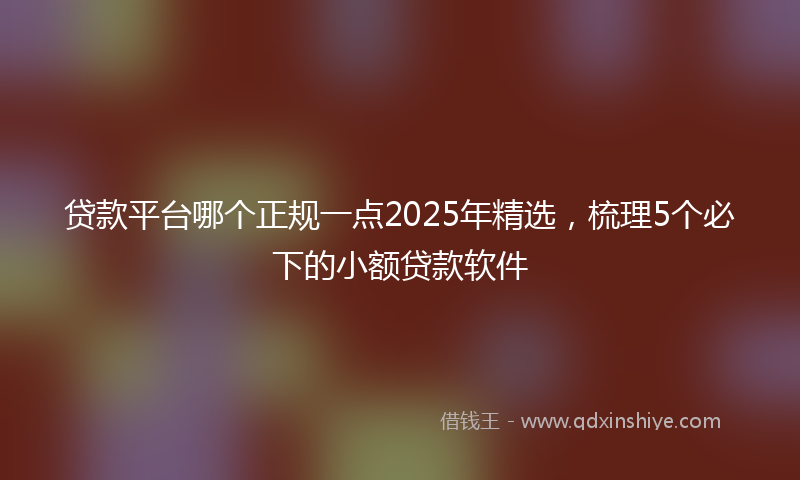贷款平台哪个正规一点2025年精选，梳理5个必下的小额贷款软件